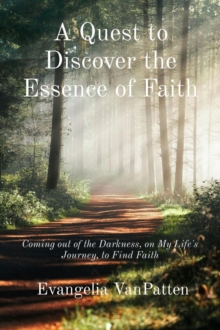 A Quest to Discover the Essence of Faith : Coming out of the Darkness, on My Life's Journey, to Find Faith