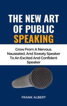 New Art Of Public Speaking: Grow From A Nervous, Nauseated, And Sweaty Speaker To An Excited And Confident Speaker