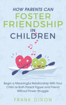 How Parents Can Foster Friendship in Children: Begin a Meaningful Relationship With Your Child as Both Parent and Friend Without the Power Struggle