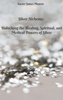 Silver Alchemy: Unlocking the Healing, Spiritual, and Medical Powers of Silver