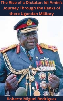 Rise of a Dictator: Idi Amin's Journey Through the Ranks of the Ugandan Military