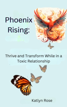 Phoenix Rising: Thrive and Transform While in a Toxic Relationship