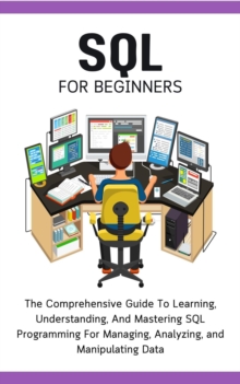 SQL For Beginners: The Comprehensive Guide To Learning, Understanding, And Mastering SQL Programming For Managing, Analyzing, and Manipulating Data