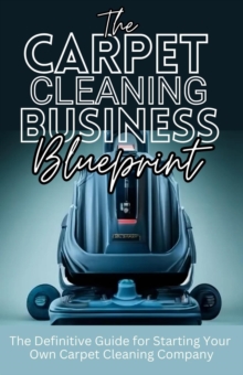 Carpet Cleaning Business Blueprint: The Definitive Guide For Starting Your Own Carpet Cleaning Company