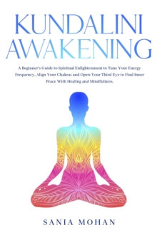 Kundalini Awakening: A Beginner's Guide to Spiritual Enlightenment to Tune Your Energy Frequency, Align Your Chakras and Open Your Third Eye to Find Inner Peace With Healing and Mindfulness.