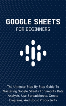 Google Sheets For Beginners: The Ultimate Step-By-Step Guide To Mastering Google Sheets To Simplify Data Analysis, Use Spreadsheets, Create Diagrams, And Boost Productivity