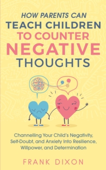 How Parents Can Teach Children To Counter Negative Thoughts: Channelling Your Child's Negativity, Self-Doubt and Anxiety Into Resilience, Willpower and Determination