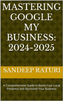 Mastering Google My Business: 2024-2025: A Comprehensive Guide to Boost Your Local Presence and Skyrocket Your Business