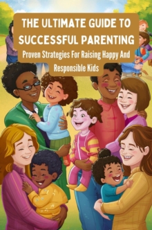 Ultimate Guide To Successful Parenting: Proven Strategies For Raising Happy And Responsible Kids