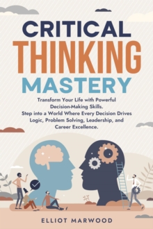 Critical Thinking Mastery: Transform Your Life with Powerful Decision-Making Skills. Step into a World Where Every Decision Drives Logic, Problem Solving, Leadership, and Career Excellence