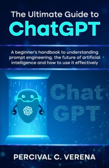 Ultimate Guide to ChatGPT: A beginner's handbook to understanding prompt engineering, the future of artificial intelligence and how to use it effectively