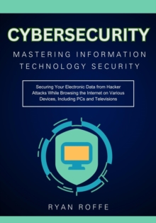 Cybersecurity: Mastering Information Technology Security:  Securing Your Electronic Data from Hacker Attacks While Browsing the Internet on Various Devices, Including PCs and Televisions