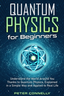 Quantum Physics for Beginners: Understand the World Around You Thanks to Quantum Physics, Explained in a Simple Way and Applied to Real Life