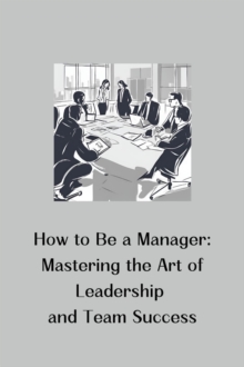 How to Be a Manager: Mastering the Art of Leadership and Team Success