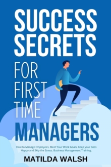 Success Secrets for First Time Managers - How to Manage Employees, Meet Your Work Goals, Keep your Boss Happy and Skip the Stress