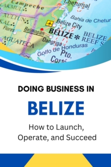 Doing Business In Belize: How To Launch, Operate, And Succeed