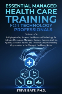 Essential Managed Healthcare Training for Technology Professionals (Volume 1 of 3) - Bridging The Gap Between Healthcare And Technology For Software Developers, Managers, BSA's, QA's & TA's