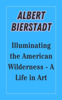 Albert Bierstadt : Illuminating the American Wilderness - A Life in Art