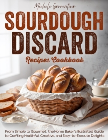 Sourdough Discard Recipes Cookbook - From Simple to Gourmet, the Home Baker's Illustrated Guide to Crafting Healthful, Creative, and Easy-to-Execute Delights