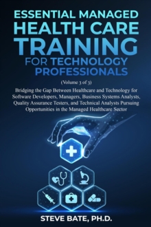 Essential Managed Healthcare Training for Technology Professionals (Volume 3 of 3) - Bridging The Gap Between Healthcare And Technology For Software Developers, Managers, BSA's, QA's & TA's