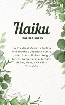 Haiku For Beginners: The Practical Guide To Writing And Teaching Japanese Poetry (Haiku, Tanka, Haibun, Renga, Kanshi, Haiga, Senryu, Katauta, Haikai, Waka, Shin Kokin Wakashu)