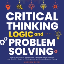 Critical Thinking, Logic and Problem Solving: How to Spot Hidden Manipulation, Overcome Logical Fallacies and Cognitive Biases to Win Arguments and Improve Decision-Making