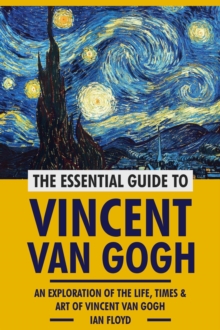 Essential Guide To Vincent Van Gogh: An Exploration Of The Life, Times & Art Of Vincent Van Gogh