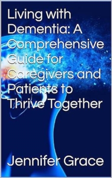 Living with Dementia: A Comprehensive Guide for Caregivers and Patients to Thrive Together