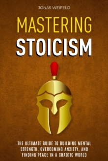 Mastering Stoicism: The Ultimate Guide To Building Mental Strength, Overcoming Anxiety, And Finding Peace In A Chaotic World