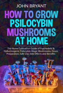 How to Grow Psilocybin Mushrooms at Home: The Home Cultivation Guide of Psychedelic & Hallucinogenic Psilocybin Magic Mushrooms, Doses Preparation, Safe Use, Side Effects and Benefits