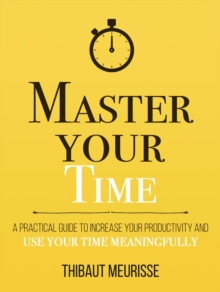 Master Your Time: A Practical Guide to Increase Your Productivity and Use Your Time Meaningfully : Mastery Series, #8