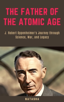 Father of the Atomic Age: J. Robert Oppenheimer's Journey through Science, War, and Legacy