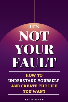 It's Not Your Fault: How To Understand Yourself And Create The Life You Want