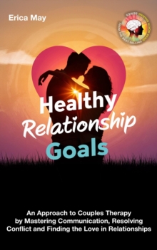 Healthy Relationship Goals: An Approach To Couples Therapy By Mastering Communication, Resolving Conflict And Finding The Love In Relationships