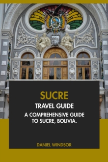 Sucre Travel Guide: A Comprehensive Guide To Sucre, Bolivia