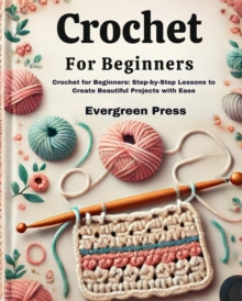 Crochet For Beginners: Crochet For Beginners: Step-by-Step Lessons To Create Beautiful Projects With Ease