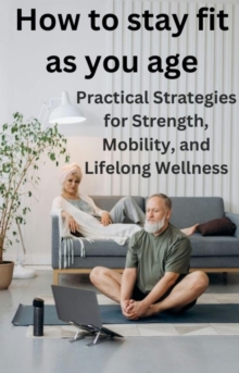 How To Stay Fit As You Age: Practical Strategies For Strength, Mobility, And Lifelong Wellness