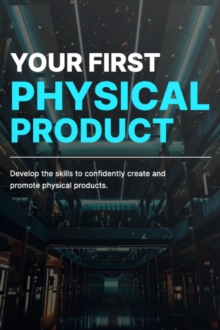 Your First Physical Product: Develop The Skills And Knowledge Necessary To Create And Promote Physical Products