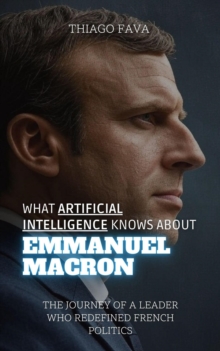 What Artificial Intelligence Knows About Emmanuel Macron: The Journey Of A Leader Who Redefined French Politics : What Artificial Intelligence Knows: A Biography Series