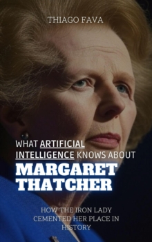 What Artificial Intelligence Knows About Margaret Thatcher: How The Iron Lady Cemented Her Place In History : What Artificial Intelligence Knows: A Biography Series