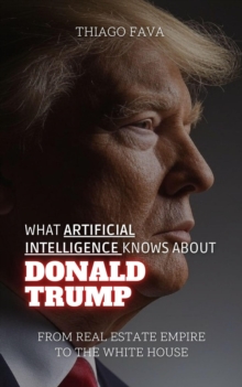 What Artificial Intelligence Knows About Donald Trump: From Real Estate Empire To The White House : What Artificial Intelligence Knows: A Biography Series