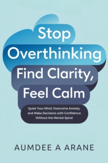 Stop Overthinking: Find Clarity, Feel Calm: Quiet Your Mind, Overcome Anxiety, And Make Decisions With Confidence Without The Mental Spiral