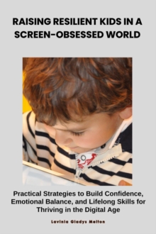 Raising Resilient Kids In A Screen-Obsessed World: Practical Strategies To Build Confidence, Emotional Balance, And Lifelong Skills For Thriving In The Digital Age