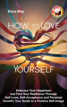 How To Love Yourself: Embrace Your Happiness And Find Your Resilience Through Self-Love, Self-Acceptance And Personal Growth; Your Guide To A Positive Self-Image