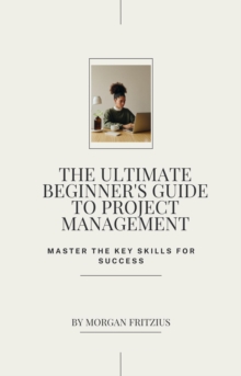 Ultimate Beginner's Guide To Project Management: Master The Key Skills For Success