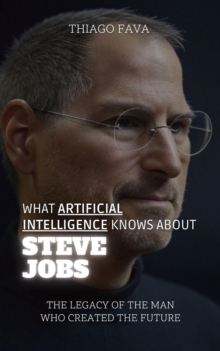 What Artificial Intelligence Knows About Steve Jobs: The Legacy Of The Man Who Created The Future : What Artificial Intelligence Knows: A Biography Series