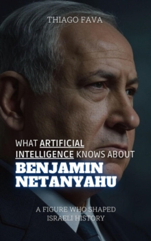 What Artificial Intelligence Knows About Benjamin Netanyahu: A Figure Who Shaped Israeli History : What Artificial Intelligence Knows: A Biography Series