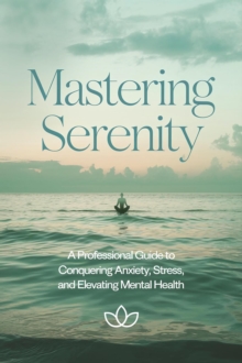 Mastering Serenity: A Professional Guide To Conquering Anxiety, Stress, And Elevating Mental Health