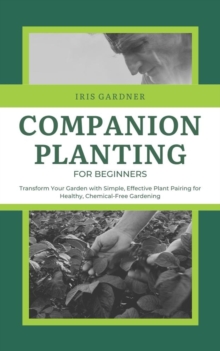 Companion Planting For Beginners: Transform Your Garden With Simple, Effective Plant Pairing For Healthy, Chemical-Free Gardening