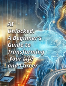 AI UNLOCKED: A Beginner's Guide To Transforming Your Life And Career